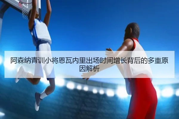 阿森纳青训小将恩瓦内里出场时间增长背后的多重原因解析