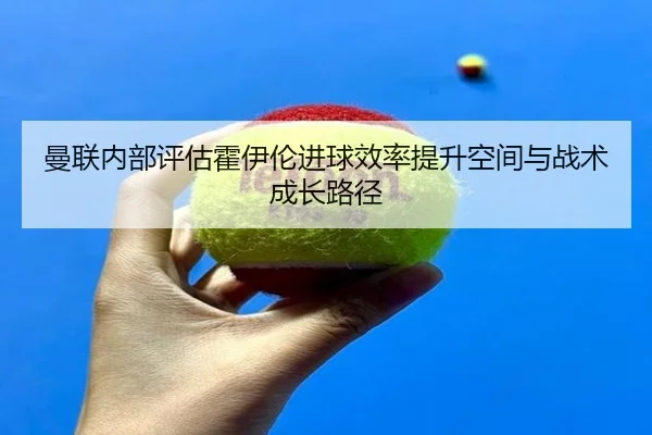 曼联内部评估霍伊伦进球效率提升空间与战术成长路径