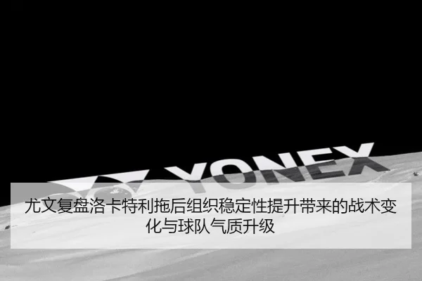 尤文复盘洛卡特利拖后组织稳定性提升带来的战术变化与球队气质升级