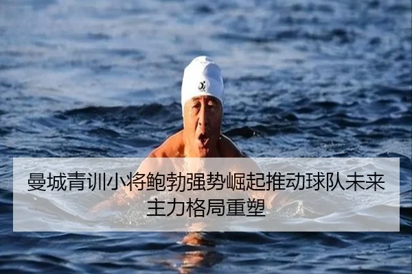 曼城青训小将鲍勃强势崛起推动球队未来主力格局重塑