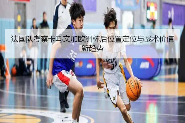 法国队考察卡马文加欧洲杯后位置定位与战术价值新趋势