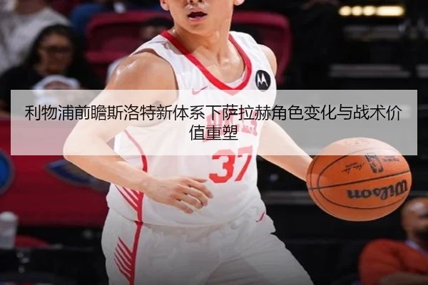 利物浦前瞻斯洛特新体系下萨拉赫角色变化与战术价值重塑
