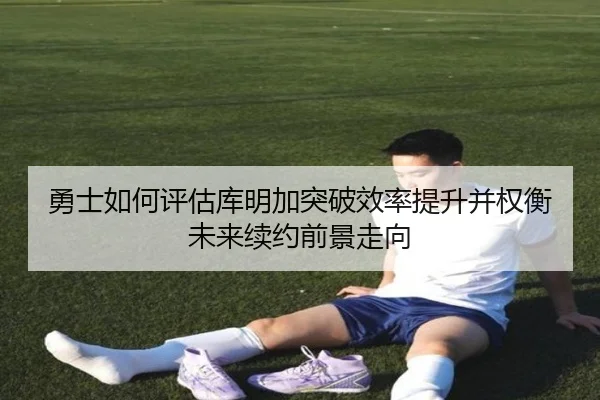 勇士如何评估库明加突破效率提升并权衡未来续约前景走向