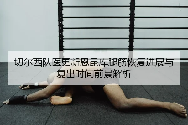 切尔西队医更新恩昆库腿筋恢复进展与复出时间前景解析