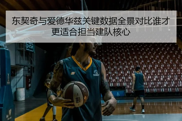 东契奇与爱德华兹关键数据全景对比谁才更适合担当建队核心